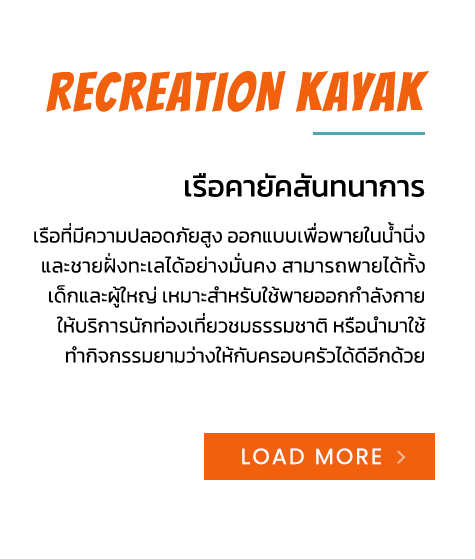 Recreation Kayak เรือคายัคสันทนาการ เรือที่มีความปลอดภัยสูง ออกแบบเพื่อพายในน้ำนิ่ง และชายฝั่งทะเลได้อย่างมั่นคง สามารถพายได้ทั้ง เด็กและผู้ใหญ่ เหมาะสำหรับใช้พายออกกำลังกาย ให้บริการนักท่องเที่ยวชมธรรมชาติ หรือนำมาใช้ ทำกิจกรรมยามว่างให้กับครอบครัวได้ดีอีกด้วย - 1 SEAT เรือคายัค 1 ที่นั่ง - Recreation Kayak เรือคายัค 1+1 ที่นั่ง - 2 SEAT เรือคายัค 2 ที่นั่ง - 3 SEAT เรือคายัค 3 ที่นั่ง